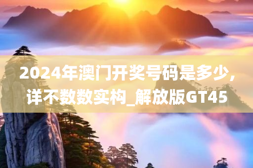 2024年澳门开奖号码是多少,详不数数实构_解放版GT45