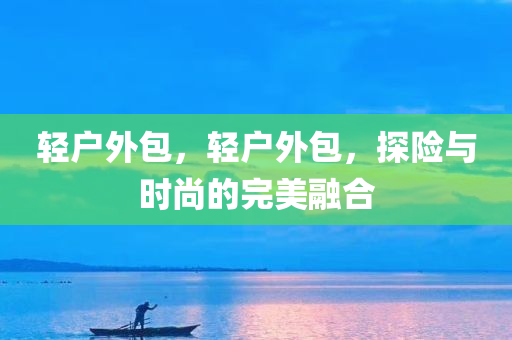 轻户外包，轻户外包，探险与时尚的完美融合