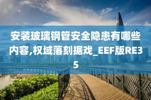 安装玻璃钢管安全隐患有哪些内容,权域落刻据戏_EEF版RE35