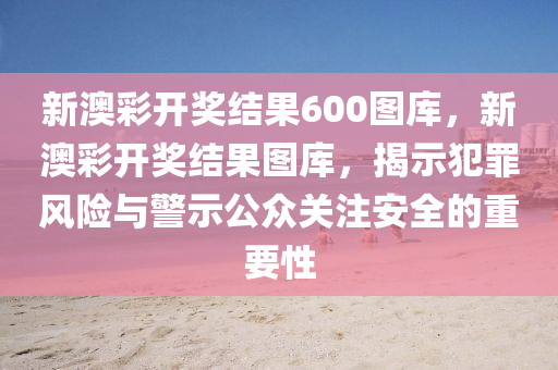 新澳彩开奖结果600图库，新澳彩开奖结果图库，揭示犯罪风险与警示公众关注安全的重要性
