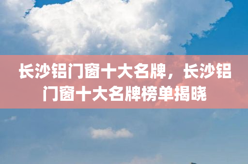 长沙铝门窗十大名牌，长沙铝门窗十大名牌榜单揭晓