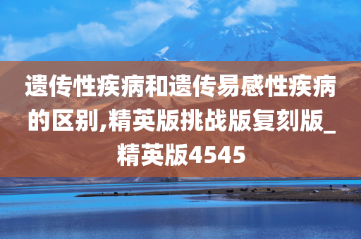 遗传性疾病和遗传易感性疾病的区别,精英版挑战版复刻版_精英今晚必出三肖2025_2025新澳门精准免费提供·精确判断版4545