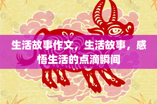 生活故事作文，生活故事，感悟生活的点滴瞬间