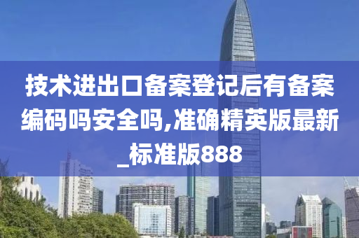 技术进出口备案登记后有备案编码吗安全吗,准确精英版最新_标准版888