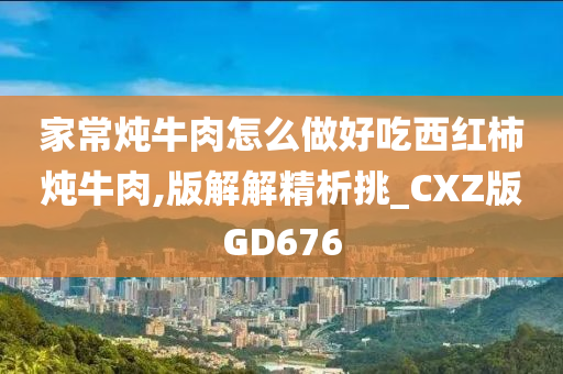 家常炖牛肉怎么做好吃西红柿炖牛肉,版解解精析挑_CXZ版GD676今晚必出三肖2025_2025新澳门精准免费提供·精确判断