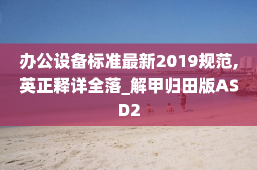 办公设备标准最新2019规范,英正释详全落_解甲归田版ASD2