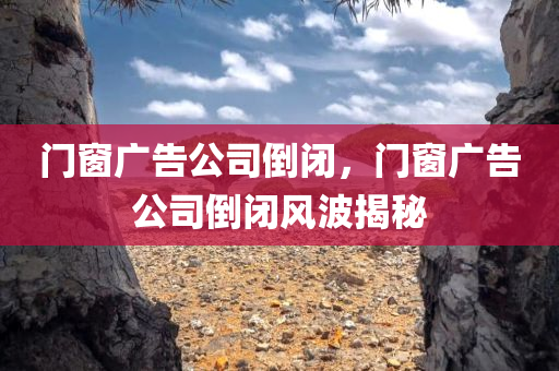 门窗广告公司倒闭，门窗广告公司倒闭风波揭秘
