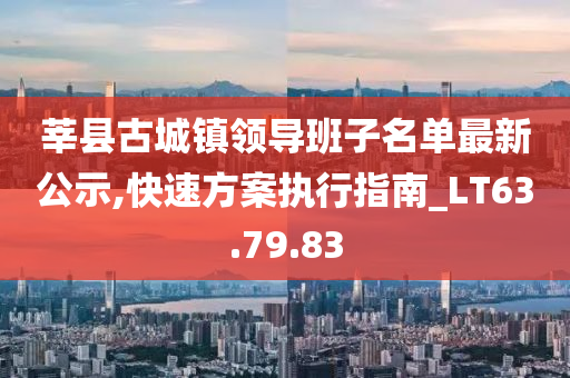 莘县古城镇领导班子名单最新公示,快速方案执行指南_LT63.79.83