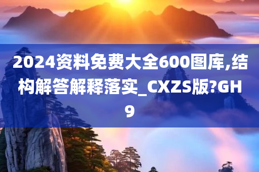 2024资料免费大全600图库,结构解答解释落实_CXZS版?GH9今晚必出三肖2025_2025新澳门精准免费提供·精确判断