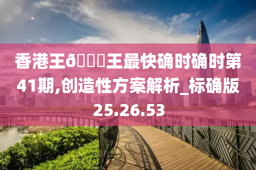 香港王??王最快确时确时第41期,创造性方案解析_标确版25.26.53