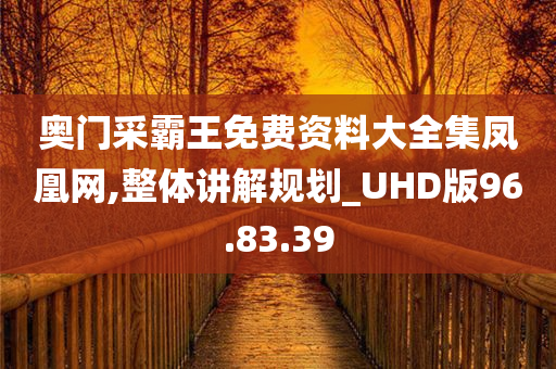 奥门采霸王免费资料大全集凤凰网,整体讲解规划_UHD版96.83.39