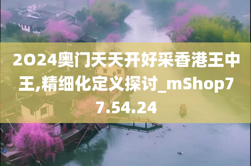 2O24奥门天天开好采香港王中王,精细化定义探讨_mShop77.54.24