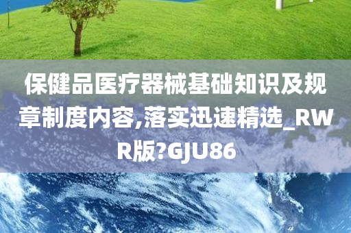 保健品医疗器械基础知识及规章制度内容,落实迅速精选_RWR版?GJU86