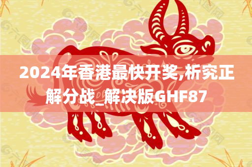 2024年香港最快开奖,析究正解分战_解决版GHF87