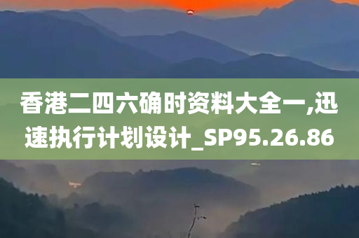 香港二四六确时资料大全一,迅速执行计划设计_SP95.26.86