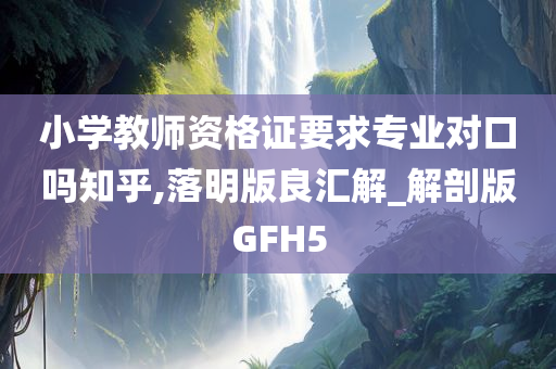 小学教师资格证要求专业对口吗知乎,落明版良汇解_解剖版GFH5