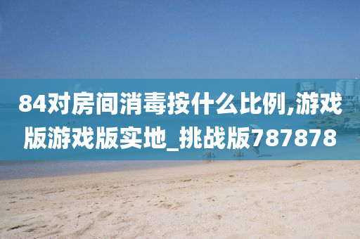 84对房间消毒按什么比例,游戏版游戏版实地_挑战版787878