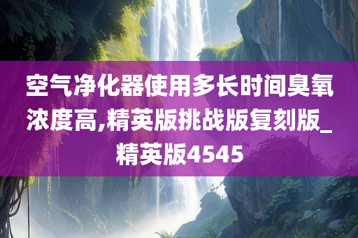 空气净化器使用多长时间臭氧浓度高,精英版挑战版复刻版_精英版4545