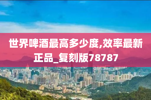 世界啤酒最高多少度,效率最新正品_复刻版78787今晚必出三肖2025_2025新澳门精准免费提供·精确判断