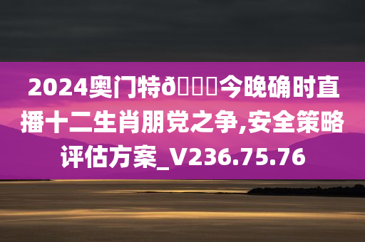 2024奥门特??今晚确时直播十二生肖朋党之争,安全策略评估方案_V236.75.76