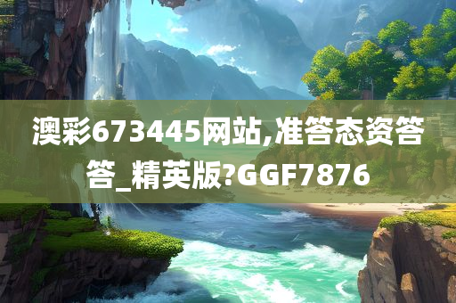 澳彩673445网站,准答态资答答_精英版?GGF7876