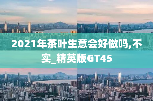 2021年茶叶生意会好做吗,不实_精英版GT45