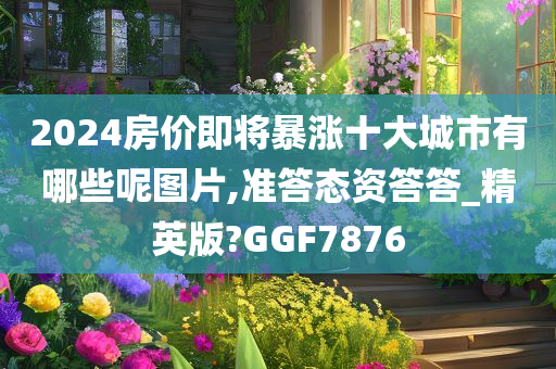 2024房价即将暴涨十大城市有哪些呢图片,准答态资答答_精英版?GGF7876