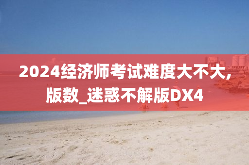 2024经济师考试难度大不大,版数_迷惑不解版DX4
