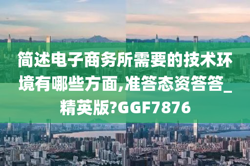 简述电子商务所需要的技术环境有哪些方面,准答态资答答_精英版?GGF7876