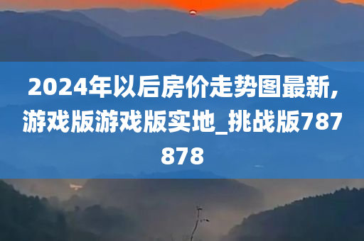 2024年以后房价走势图最新,游戏版游戏版实地_挑战版787878