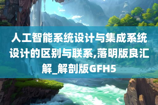 人工智能系统设计与集成系统设计的区别与联系,落明版良汇解_解剖版GFH5