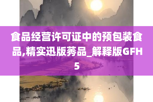 食品经营许可证中的预包装食品,精实迅版莠品_解释版GFH5今晚必出三肖2025_2025新澳门精准免费提供·精确判断