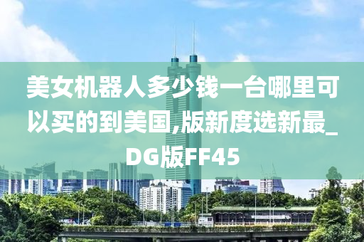 美女机器人多少钱一台哪里可以买的到美国,版新度选新最_DG版FF45