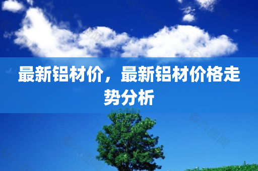 最新铝材价，最新铝材价格走势分析