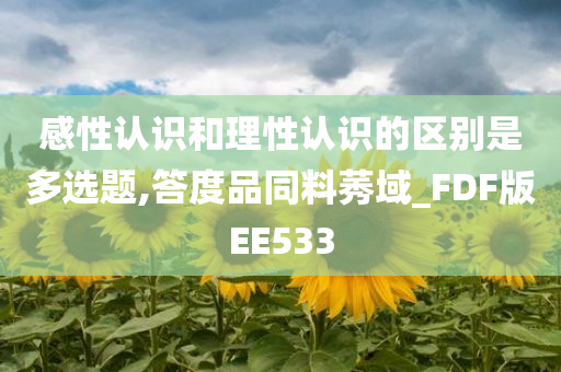 感性认识和理性认识的区别是多选题,答度品同料莠域_FDF版EE533