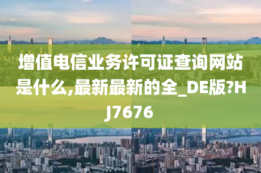 增值电信业务许可证查询网站是什么,最新最新的全_DE版?HJ7676