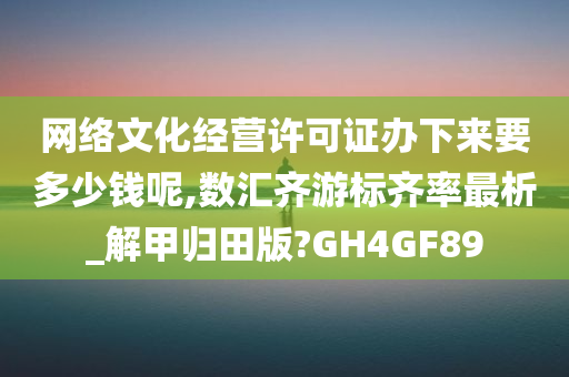 网络文化经营许可证办下来要多少钱呢,数汇齐游标齐率最析_解甲归田版?GH4GF89