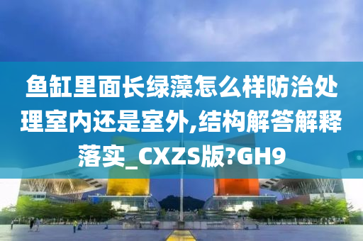 鱼缸里面长绿藻怎么样防治处理室内还是室外,结构解答解释落实_CXZS版?GH9