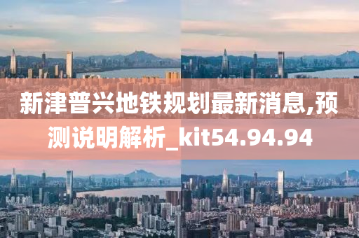 新津普兴地铁规划最新消息,预测说明解析_kit54.94.94