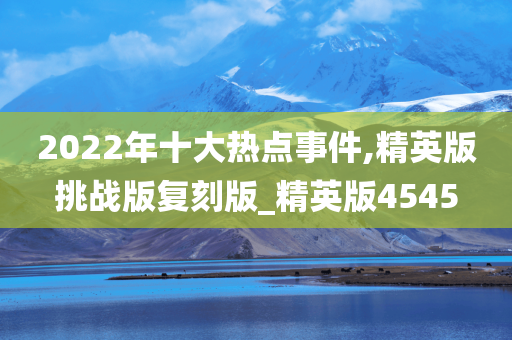 2022年十大热点事件,精英版挑战版复刻版_精英版4545