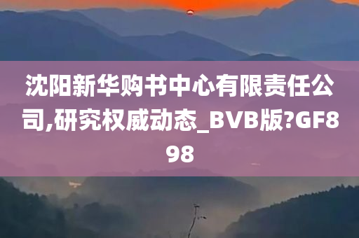 沈阳新华购书中心有限责任公司,研究权威动态_BVB版?GF898
