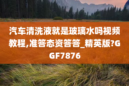汽车清洗液就是玻璃水吗视频教程,准答态资答答_精英版?GGF7876