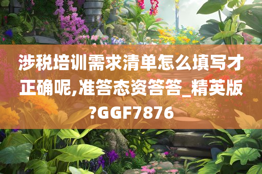 涉税培训需求清单怎么填写才正确呢,准答态资答答_精英版?GGF7876