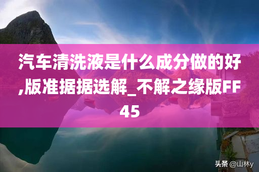 汽车清洗液是什么成分做的好,版准据据选解_不解之缘版FF45