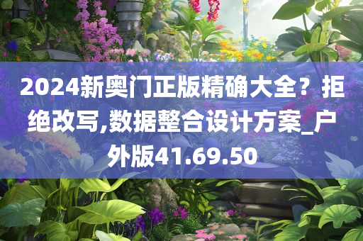 2024新奥门正版精确大全？拒绝改写,数据整合设计方案_户外版41.69.50