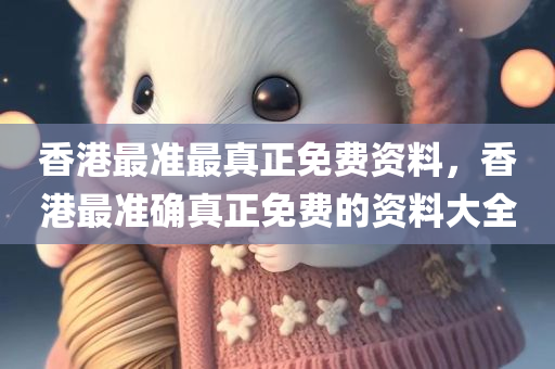 香港最准最真正免费资料，香港最准确真正免费的资料大全