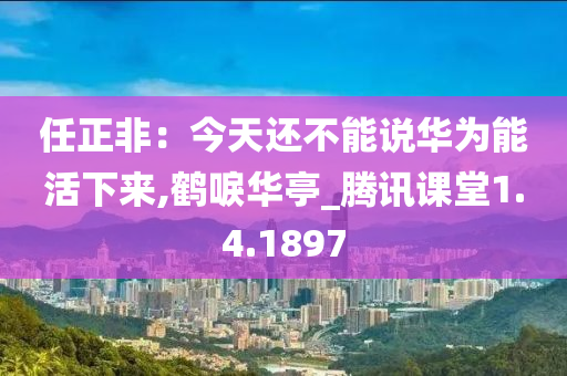 任正非：今天还不能说华为能活下来,鹤唳华亭_腾讯课堂1.4.1897
