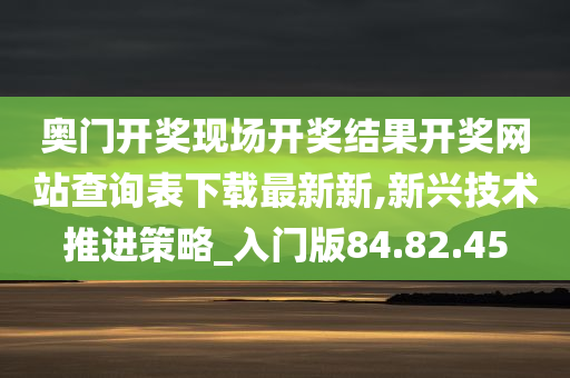 奥门开奖现场开奖结果开奖网站查询表下载最新新,新兴技术推进策略_入门版84.82.45