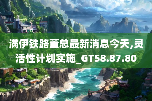 满伊铁路董总最新消息今天,灵活性计划实施_GT58.87.80