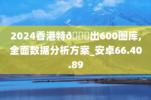 2024香港特??出600图库,全面数据分析方案_安卓66.40.89